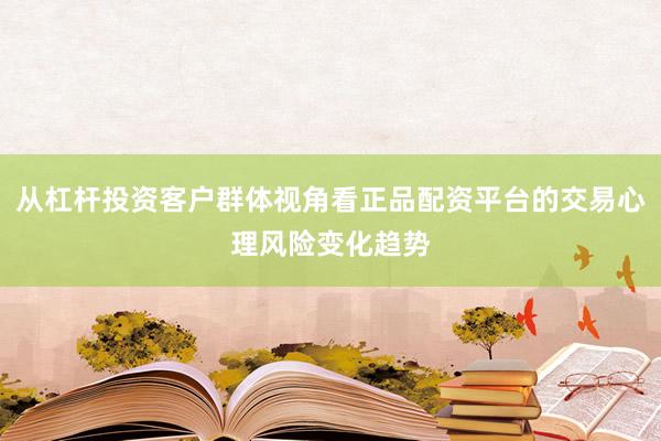 从杠杆投资客户群体视角看正品配资平台的交易心理风险变化趋势