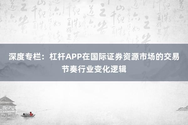 深度专栏：杠杆APP在国际证券资源市场的交易节奏行业变化逻辑