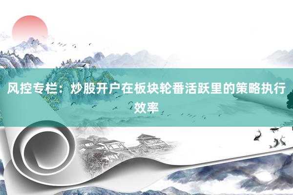 风控专栏：炒股开户在板块轮番活跃里的策略执行效率