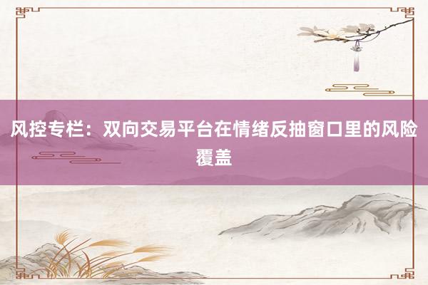 风控专栏：双向交易平台在情绪反抽窗口里的风险覆盖