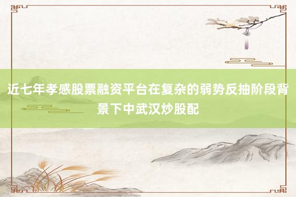 近七年孝感股票融资平台在复杂的弱势反抽阶段背景下中武汉炒股配