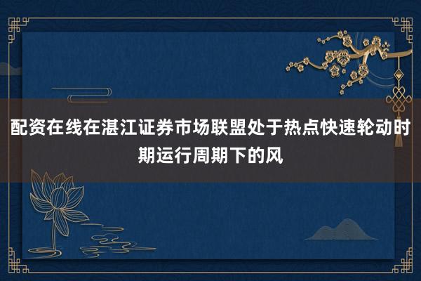 配资在线在湛江证券市场联盟处于热点快速轮动时期运行周期下的风