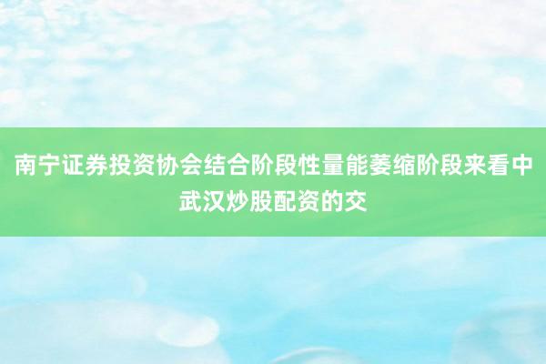 南宁证券投资协会结合阶段性量能萎缩阶段来看中武汉炒股配资的交