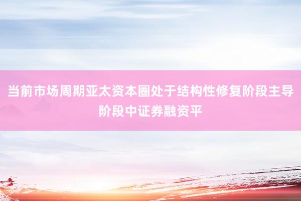 当前市场周期亚太资本圈处于结构性修复阶段主导阶段中证券融资平