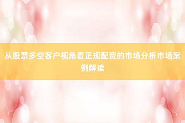 从股票多空客户视角看正规配资的市场分析市场案例解读