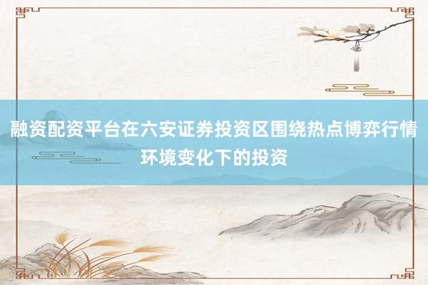 融资配资平台在六安证券投资区围绕热点博弈行情环境变化下的投资