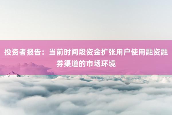 投资者报告：当前时间段资金扩张用户使用融资融券渠道的市场环境