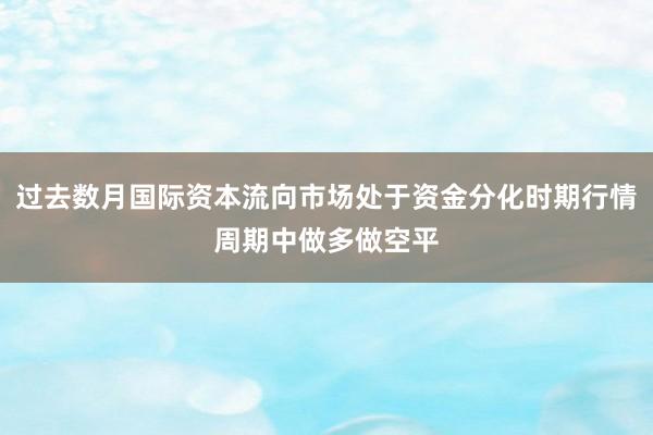 过去数月国际资本流向市场处于资金分化时期行情周期中做多做空平