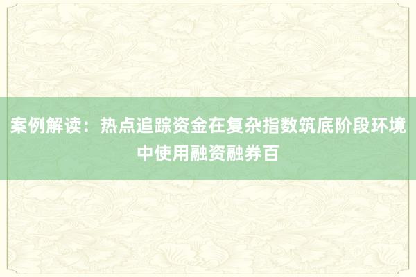 案例解读：热点追踪资金在复杂指数筑底阶段环境中使用融资融券百