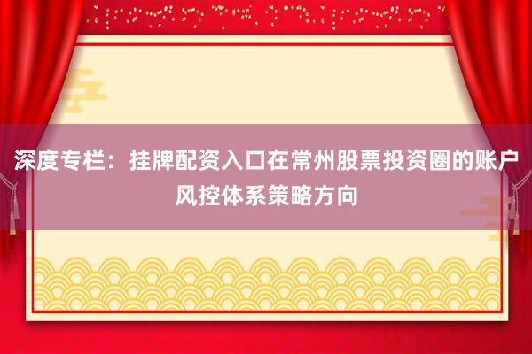 深度专栏：挂牌配资入口在常州股票投资圈的账户风控体系策略方向