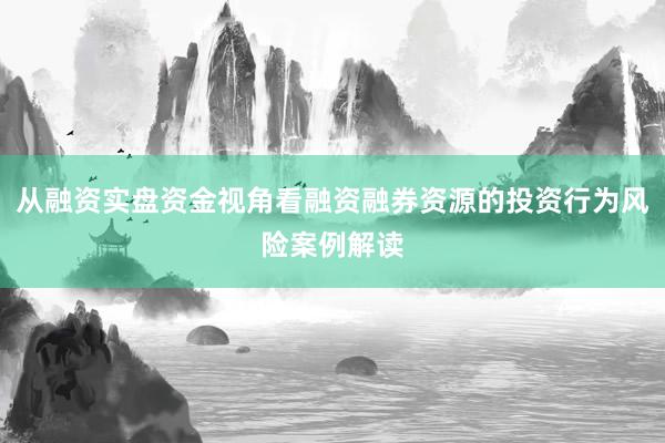 从融资实盘资金视角看融资融券资源的投资行为风险案例解读