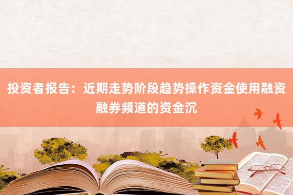 投资者报告：近期走势阶段趋势操作资金使用融资融券频道的资金沉