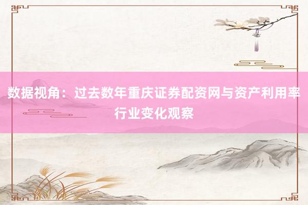 数据视角：过去数年重庆证券配资网与资产利用率行业变化观察