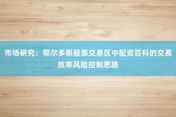 市场研究：鄂尔多斯股票交易区中配资百科的交易效率风险控制思路