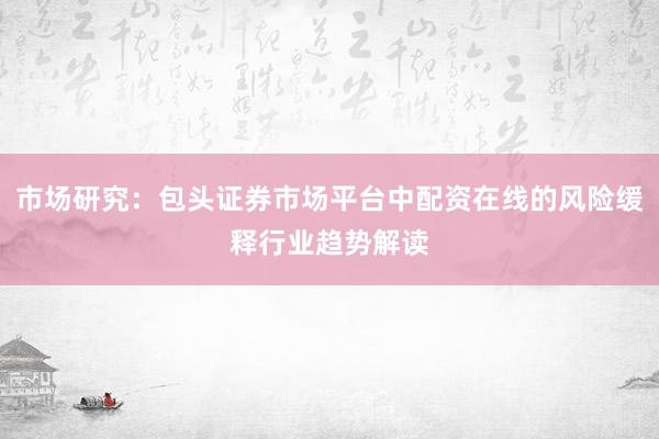 市场研究：包头证券市场平台中配资在线的风险缓释行业趋势解读