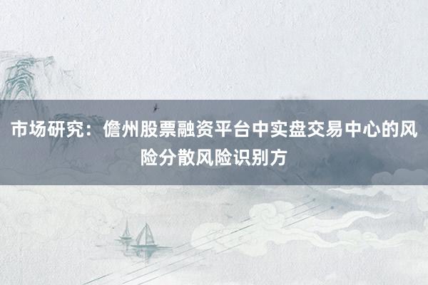 市场研究：儋州股票融资平台中实盘交易中心的风险分散风险识别方
