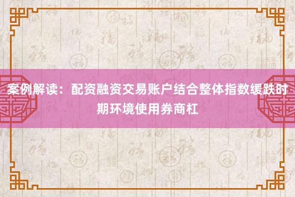 案例解读：配资融资交易账户结合整体指数缓跌时期环境使用券商杠