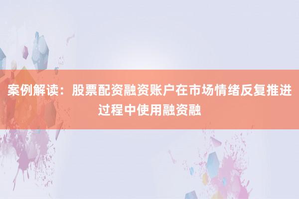 案例解读：股票配资融资账户在市场情绪反复推进过程中使用融资融