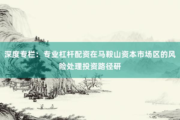 深度专栏：专业杠杆配资在马鞍山资本市场区的风险处理投资路径研