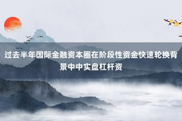 过去半年国际金融资本圈在阶段性资金快速轮换背景中中实盘杠杆资