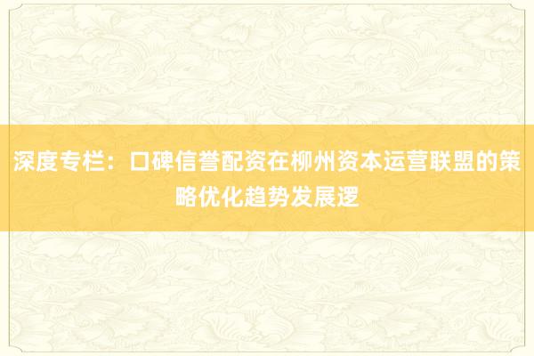 深度专栏：口碑信誉配资在柳州资本运营联盟的策略优化趋势发展逻