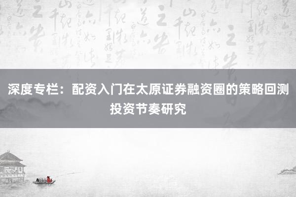 深度专栏：配资入门在太原证券融资圈的策略回测投资节奏研究