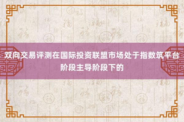 双向交易评测在国际投资联盟市场处于指数筑平台阶段主导阶段下的