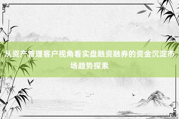 从资产管理客户视角看实盘融资融券的资金沉淀市场趋势探索