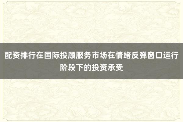 配资排行在国际投顾服务市场在情绪反弹窗口运行阶段下的投资承受