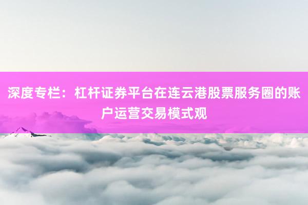 深度专栏：杠杆证券平台在连云港股票服务圈的账户运营交易模式观