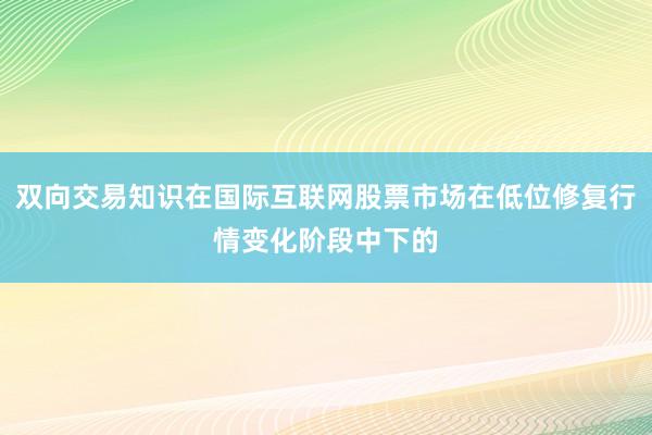 双向交易知识在国际互联网股票市场在低位修复行情变化阶段中下的