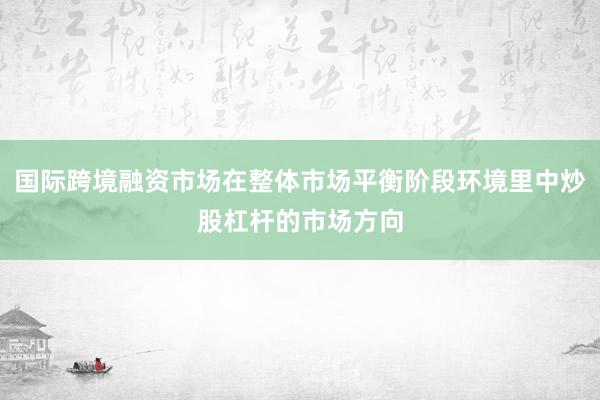 国际跨境融资市场在整体市场平衡阶段环境里中炒股杠杆的市场方向