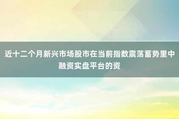 近十二个月新兴市场股市在当前指数震荡蓄势里中融资实盘平台的资