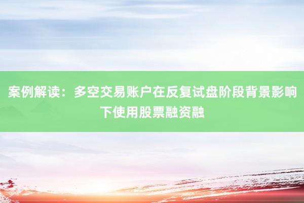 案例解读：多空交易账户在反复试盘阶段背景影响下使用股票融资融