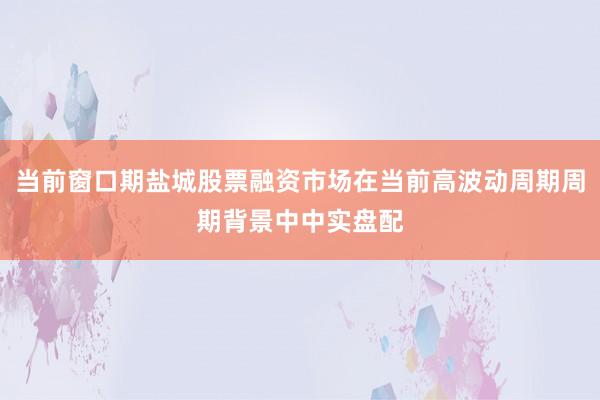 当前窗口期盐城股票融资市场在当前高波动周期周期背景中中实盘配