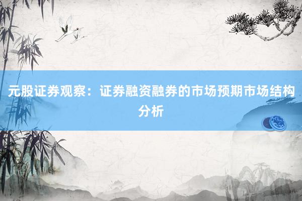 元股证券观察：证券融资融券的市场预期市场结构分析
