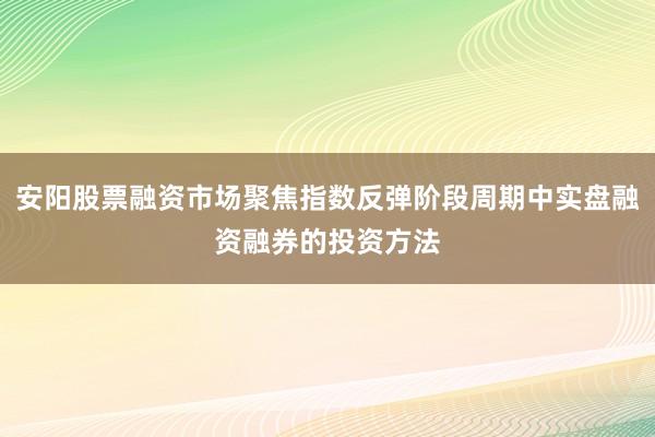 安阳股票融资市场聚焦指数反弹阶段周期中实盘融资融券的投资方法