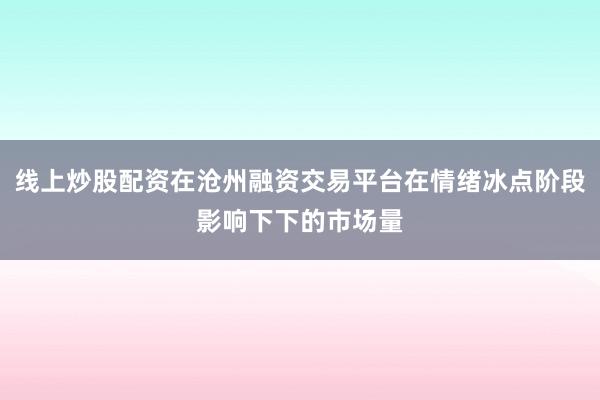 线上炒股配资在沧州融资交易平台在情绪冰点阶段影响下下的市场量