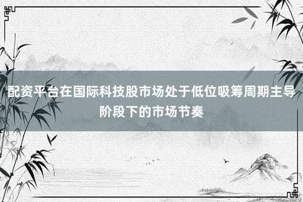 配资平台在国际科技股市场处于低位吸筹周期主导阶段下的市场节奏