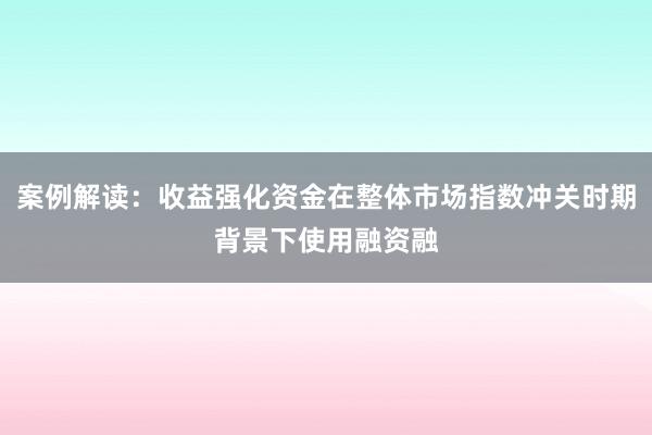 案例解读：收益强化资金在整体市场指数冲关时期背景下使用融资融