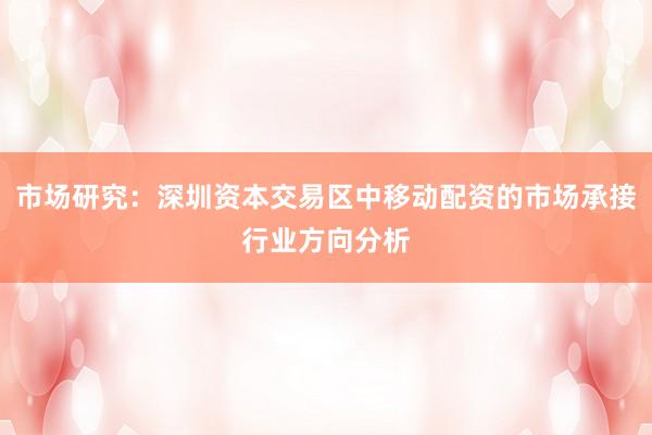 市场研究:深圳资本交易区中移动配资的市场承接行业方向分析