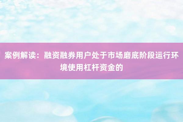 案例解读：融资融券用户处于市场磨底阶段运行环境使用杠杆资金的