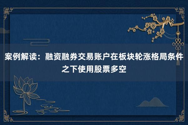 案例解读：融资融券交易账户在板块轮涨格局条件之下使用股票多空