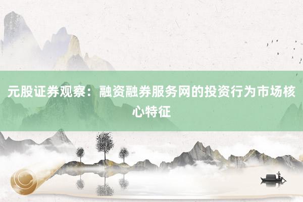 元股证券观察:融资融券服务网的投资行为市场核心特征