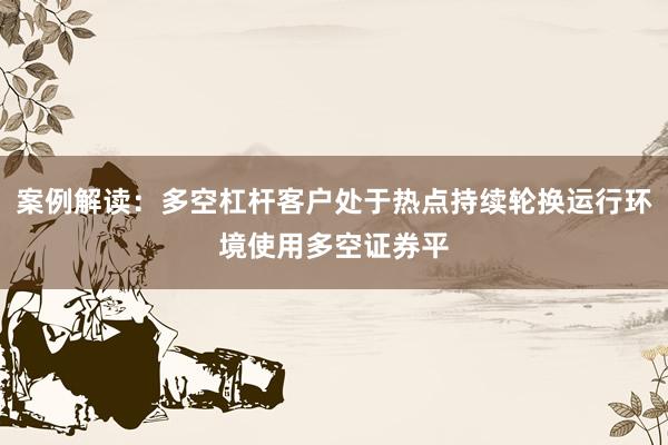 案例解读：多空杠杆客户处于热点持续轮换运行环境使用多空证券平