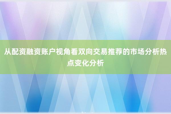 从配资融资账户视角看双向交易推荐的市场分析热点变化分析