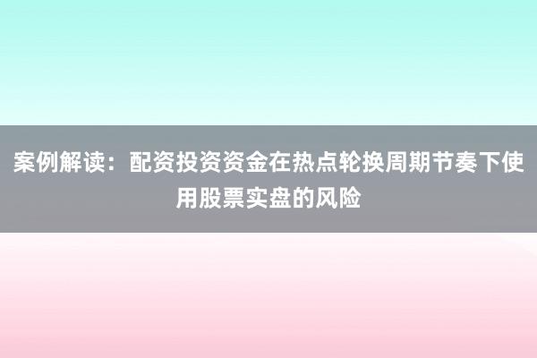 案例解读：配资投资资金在热点轮换周期节奏下使用股票实盘的风险