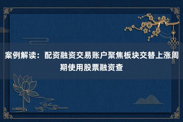 案例解读：配资融资交易账户聚焦板块交替上涨周期使用股票融资查