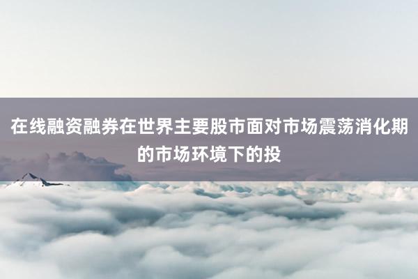 在线融资融券在世界主要股市面对市场震荡消化期的市场环境下的投