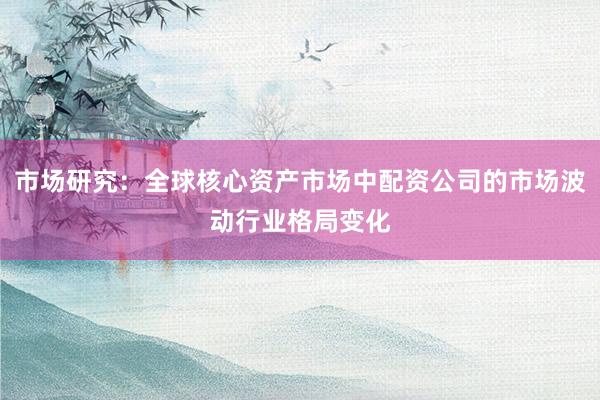 市场研究：全球核心资产市场中配资公司的市场波动行业格局变化